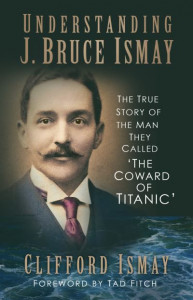 Understanding J. Bruce Ismay: The True Story of the Man They Called 'The Coward of Titanic' by Clifford Ismay