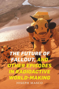 The Future of Fallout, and Other Episodes in Radioactive World-Making by Joseph Masco