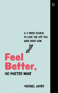 Feel Better, No Matter What: A 4-Week Course to Love the Life You Have Right Now by Michael James