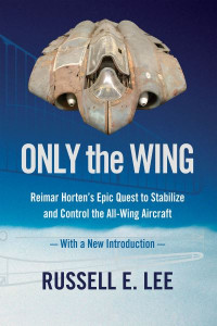 Only the Wing: Reimar Horten's Epic Quest to Stabilize and Control the All-Wing Aircraft / With a New Introduction by Russell E. Lee